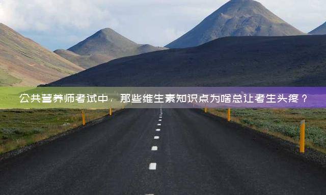 公共营养师考试中，那些维生素知识点为啥总让考生头疼？