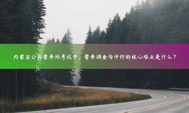 内蒙古公共营养师考试中，营养调查与评价的核心难点是什么？