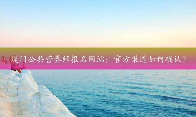 厦门公共营养师报名网站：官方渠道如何确认？