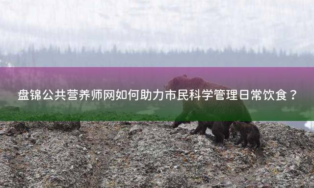 盘锦公共营养师网如何助力市民科学管理日常饮食？