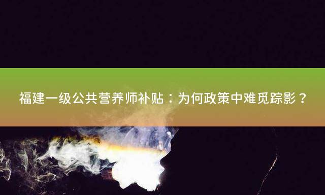 福建一级公共营养师补贴：为何政策中难觅踪影？