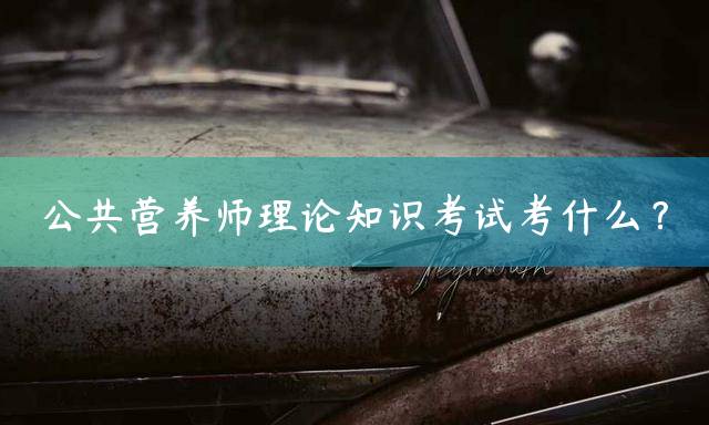 公共营养师理论知识考试考什么？