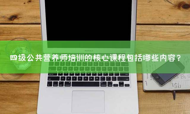四级公共营养师培训的核心课程包括哪些内容？
