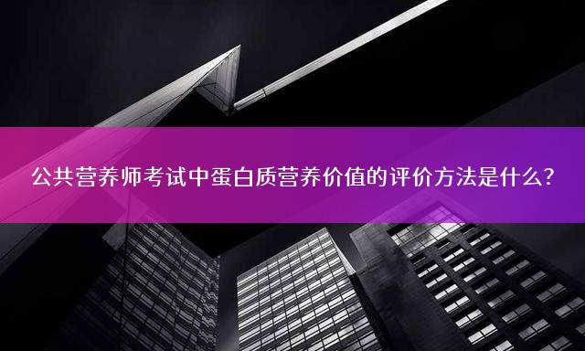 公共营养师考试中蛋白质营养价值的评价方法是什么？
