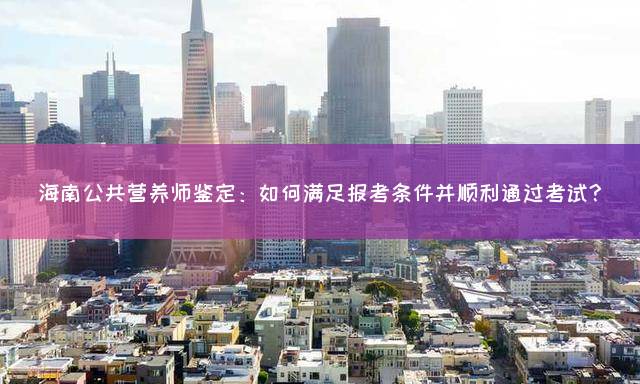 海南公共营养师鉴定：如何满足报考条件并顺利通过考试？