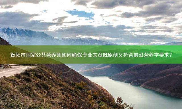 衡阳市国家公共营养师如何确保专业文章既原创又符合前沿营养学要求？