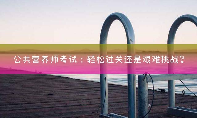 公共营养师考试：轻松过关还是艰难挑战？