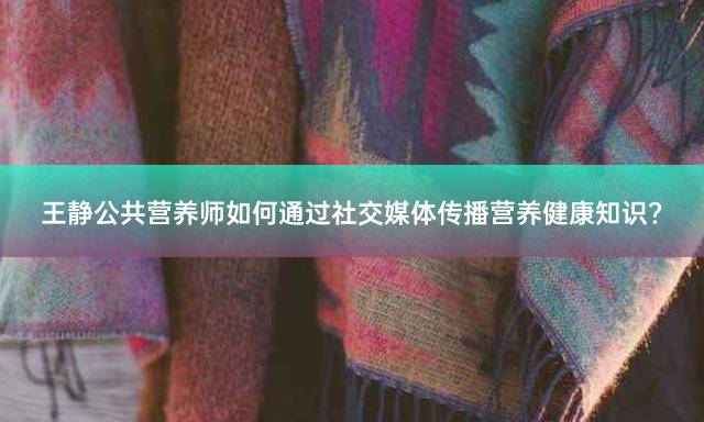 王静公共营养师如何通过社交媒体传播营养健康知识？