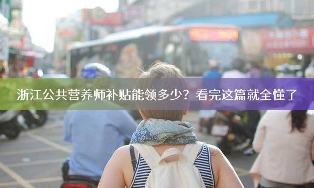 浙江公共营养师补贴能领多少？看完这篇就全懂了