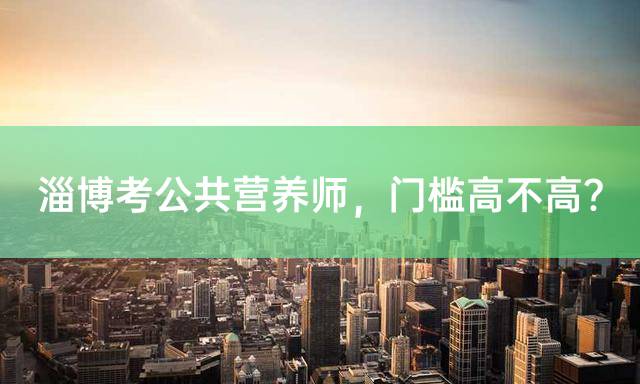 淄博考公共营养师，门槛高不高？