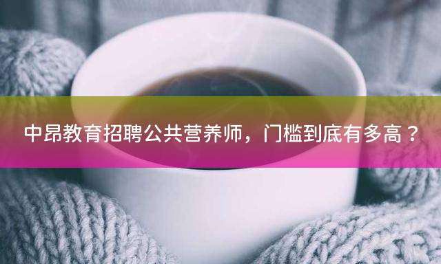 中昂教育招聘公共营养师，门槛到底有多高？