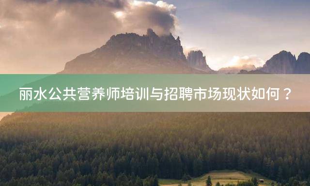丽水公共营养师培训与招聘市场现状如何？