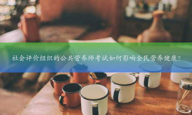 社会评价组织的公共营养师考试如何影响全民营养健康？