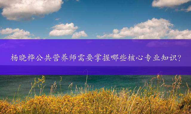 杨晓桦公共营养师需要掌握哪些核心专业知识？