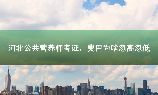 河北公共营养师考证，费用为啥忽高忽低？