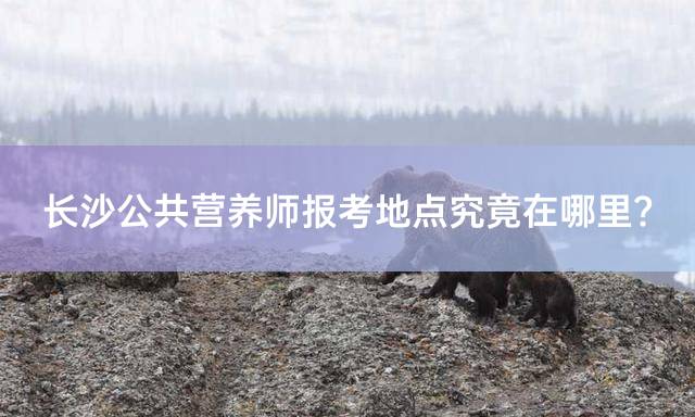 长沙公共营养师报考地点究竟在哪里？
