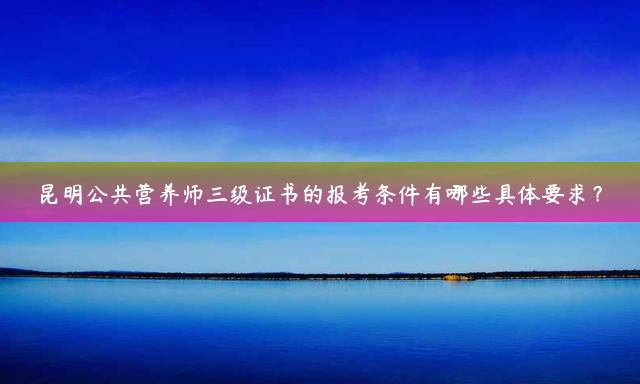昆明公共营养师三级证书的报考条件有哪些具体要求？