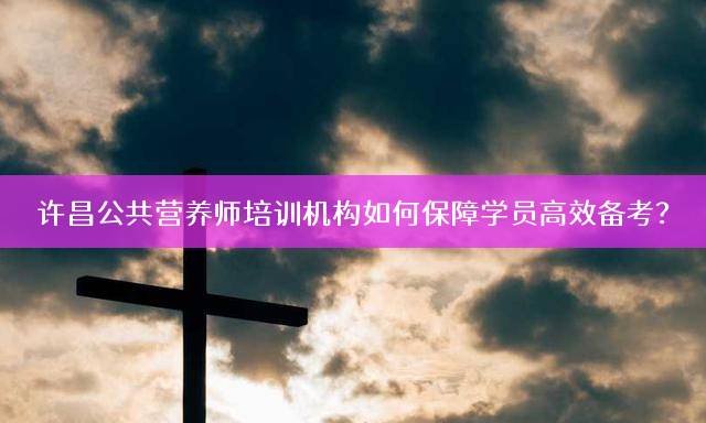 许昌公共营养师培训机构如何保障学员高效备考？