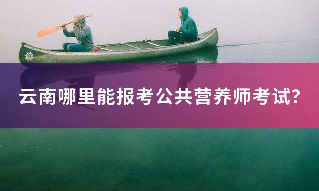 云南哪里能报考公共营养师考试？