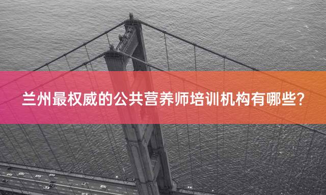 兰州最权威的公共营养师培训机构有哪些？