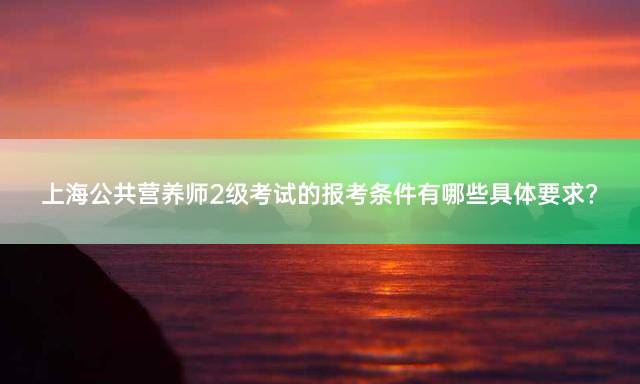 上海公共营养师2级考试的报考条件有哪些具体要求？