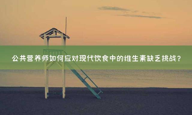 公共营养师如何应对现代饮食中的维生素缺乏挑战？