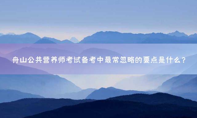 舟山公共营养师考试备考中最常忽略的要点是什么？