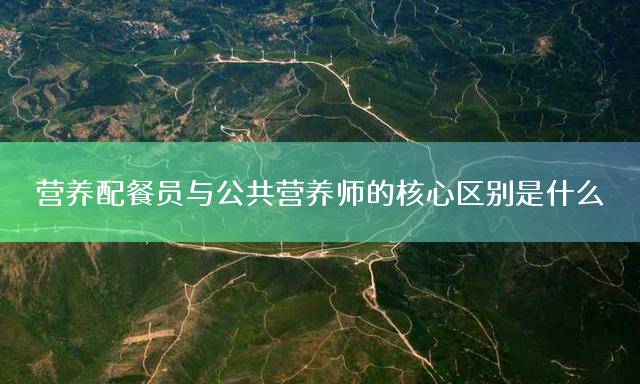 营养配餐员与公共营养师的核心区别是什么