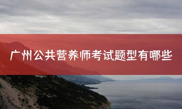 广州公共营养师考试题型有哪些？