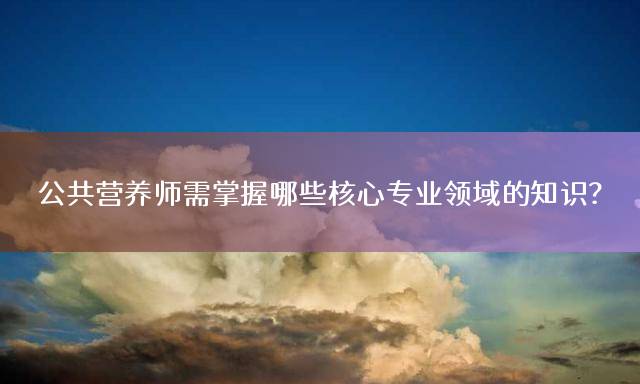 公共营养师需掌握哪些核心专业领域的知识？