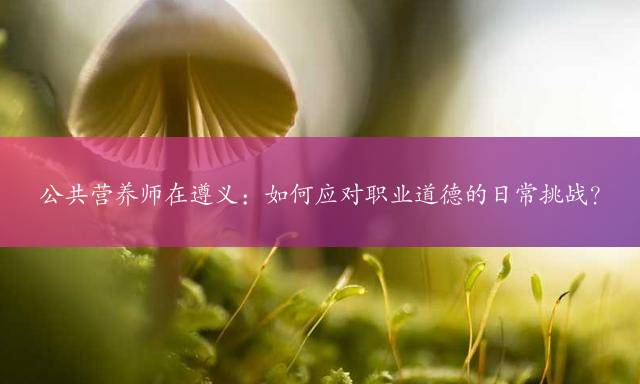 公共营养师在遵义：如何应对职业道德的日常挑战？