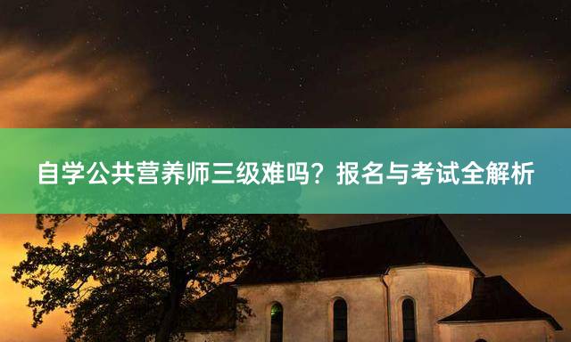 自学公共营养师三级难吗？报名与考试全解析