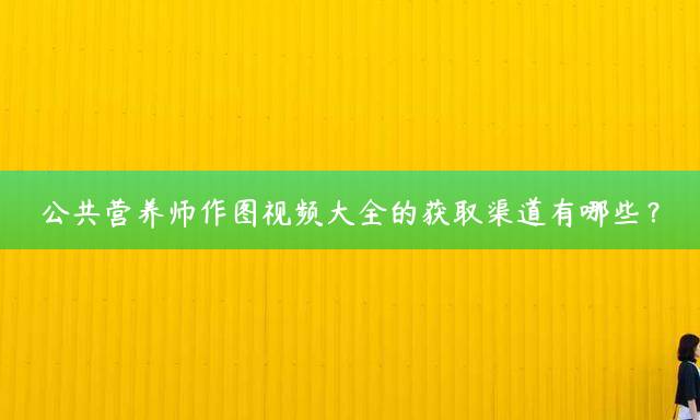 公共营养师作图视频大全的获取渠道有哪些？