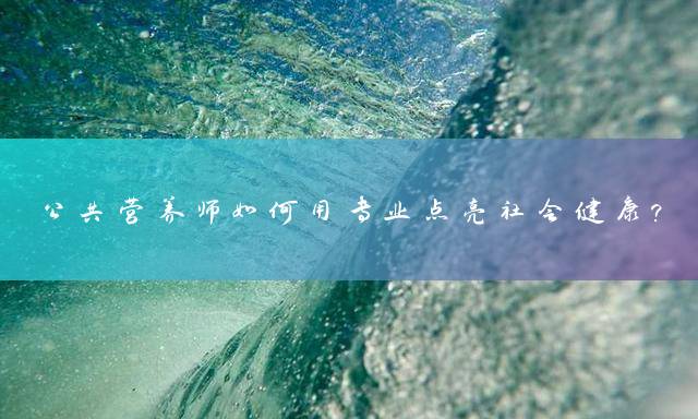 公共营养师如何用专业点亮社会健康？
