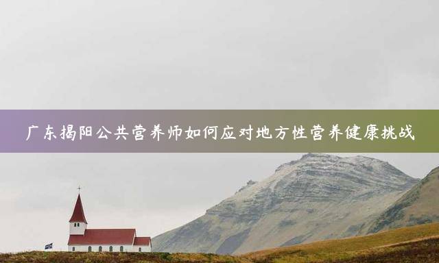 广东揭阳公共营养师如何应对地方性营养健康挑战