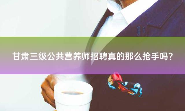 甘肃三级公共营养师招聘真的那么抢手吗？
