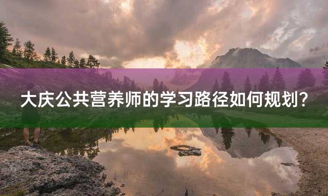 大庆公共营养师的学习路径如何规划？