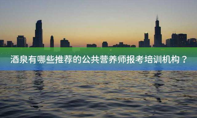 酒泉有哪些推荐的公共营养师报考培训机构？