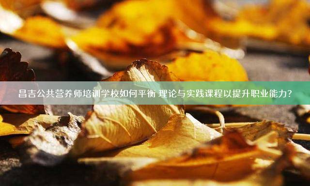 昌吉公共营养师培训学校如何平衡理论与实践课程以提升职业能力？