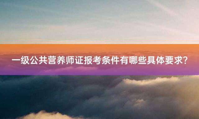 一级公共营养师证报考条件有哪些具体要求？