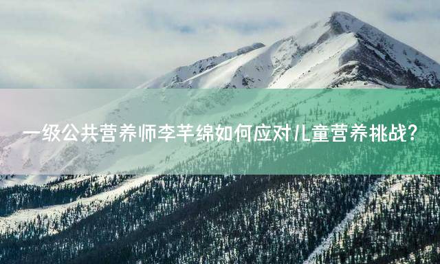 一级公共营养师李芊绵如何应对儿童营养挑战？
