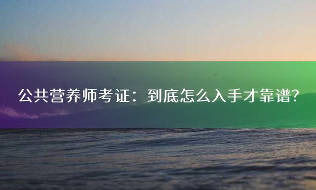 公共营养师考证：到底怎么入手才靠谱？