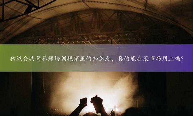 初级公共营养师培训视频里的知识点，真的能在菜市场用上吗？