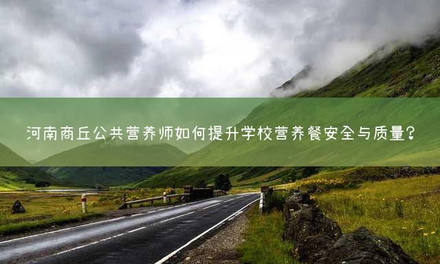 河南商丘公共营养师如何提升学校营养餐安全与质量？