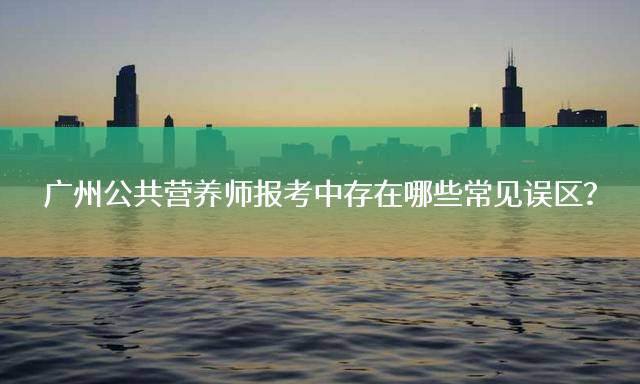 广州公共营养师报考中存在哪些常见误区？