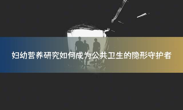 妇幼营养研究如何成为公共卫生的隐形守护者？