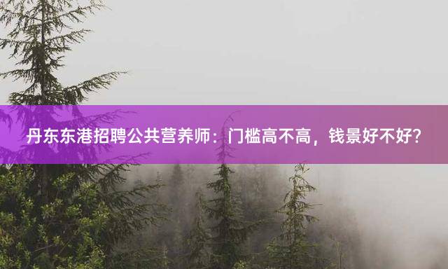 丹东东港招聘公共营养师：门槛高不高，钱景好不好？
