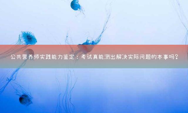 公共营养师实践能力鉴定：考试真能测出解决实际问题的本事吗？