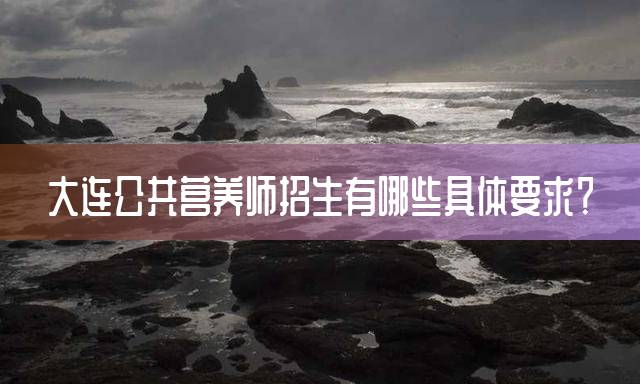 大连公共营养师招生有哪些具体要求？