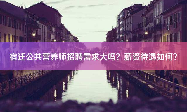 宿迁公共营养师招聘需求大吗？薪资待遇如何？